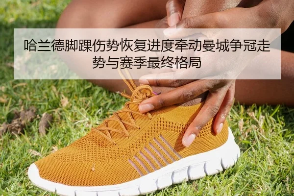 哈兰德脚踝伤势恢复进度牵动曼城争冠走势与赛季最终格局