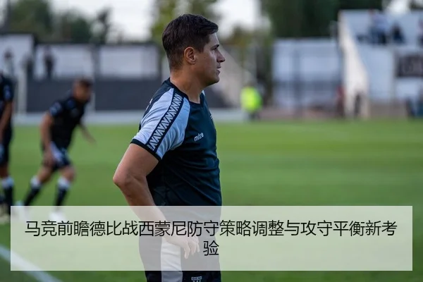 马竞前瞻德比战西蒙尼防守策略调整与攻守平衡新考验