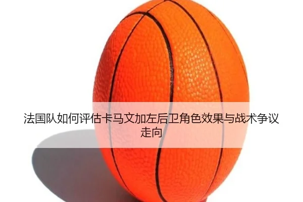 法国队如何评估卡马文加左后卫角色效果与战术争议走向
