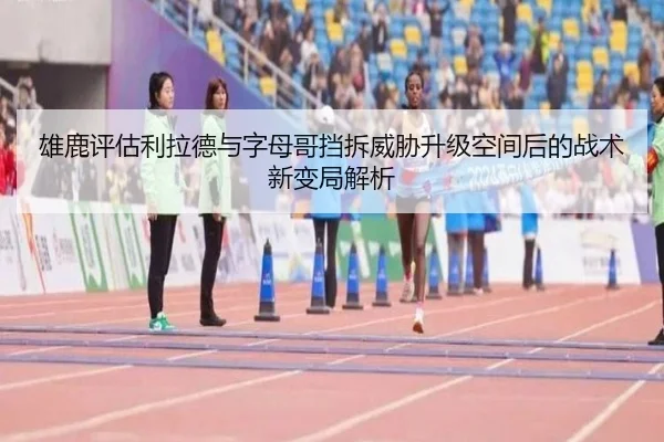 雄鹿评估利拉德与字母哥挡拆威胁升级空间后的战术新变局解析
