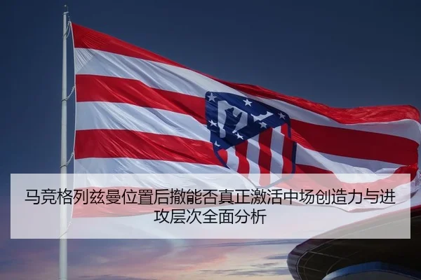 马竞格列兹曼位置后撤能否真正激活中场创造力与进攻层次全面分析