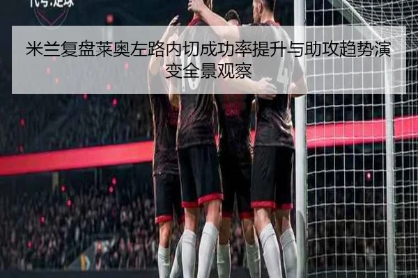 米兰复盘莱奥左路内切成功率提升与助攻趋势演变全景观察