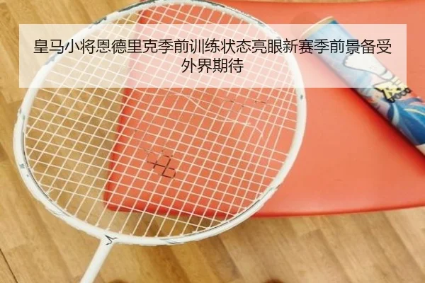 皇马小将恩德里克季前训练状态亮眼新赛季前景备受外界期待