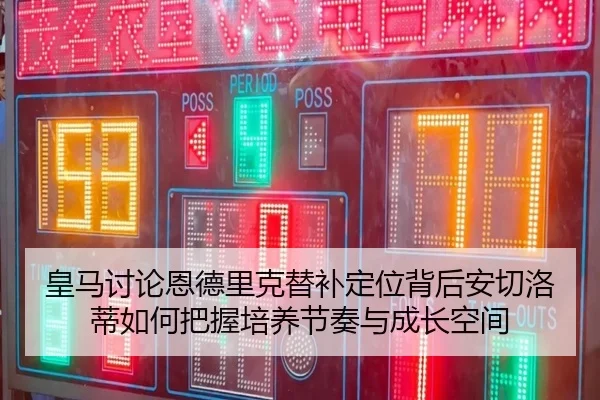 皇马讨论恩德里克替补定位背后安切洛蒂如何把握培养节奏与成长空间